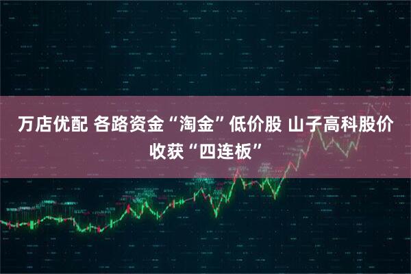 万店优配 各路资金“淘金”低价股 山子高科股价收获“四连板”