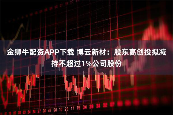 金狮牛配资APP下载 博云新材：股东高创投拟减持不超过1%公司股份