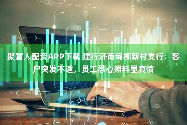 聚富人配资APP下载 建行济南甸柳新村支行：客户突发不适，员工悉心照料显真情