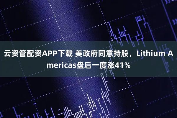 云资管配资APP下载 美政府同意持股，Lithium Americas盘后一度涨41%